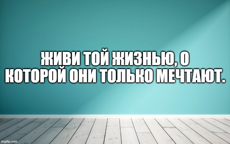 Живи той жизнью, о которой они только мечтают.