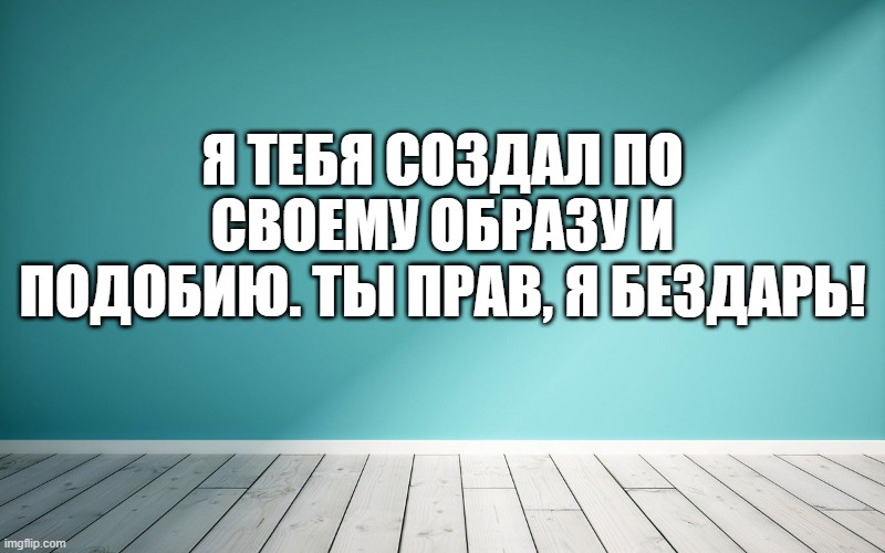 Я тебя создал по своему образу и подобию. Ты прав, я бездарь!