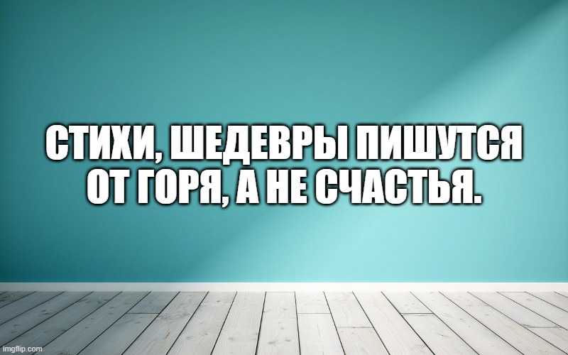 Стихи, шедевры пишутся от горя, а не счастья.