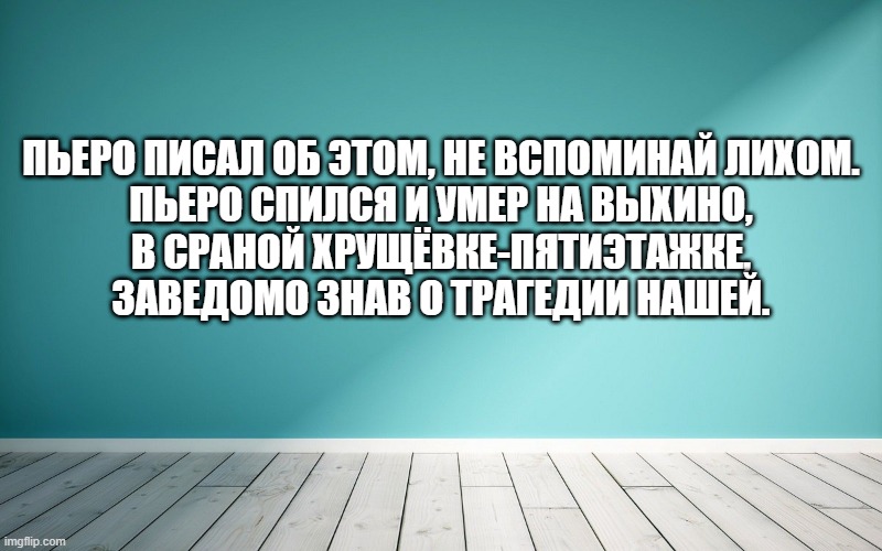 Пьеро писал об этом, не вспоминай лихом. Пьеро спился и умер на Выхино, в сраной хрущёвке-пятиэтажке, заведомо знав о трагедии нашей.