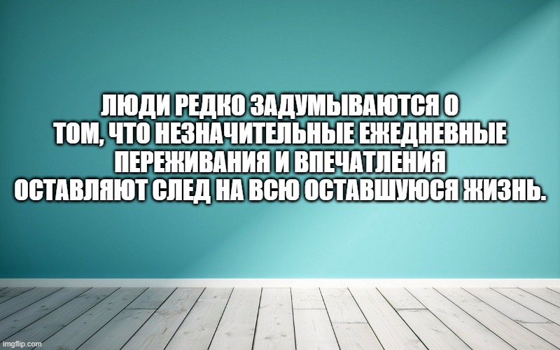 Люди редко задумываются о том, что незначительные ежедневные переживания и впечатления оставляют след на всю оставшуюся жизнь.