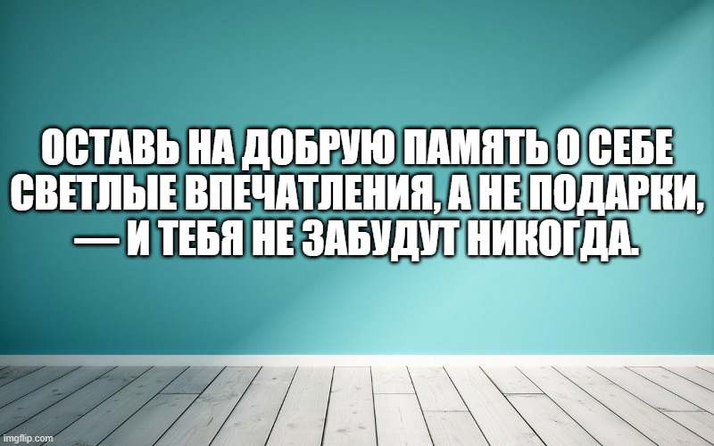 Оставь на добрую память о себе светлые впечатления, а не подарки, — и тебя не забудут никогда.