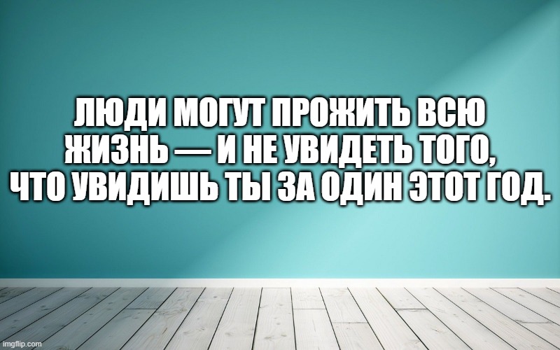 Люди могут прожить всю жизнь — и не увидеть того, что увидишь ты за один этот год.