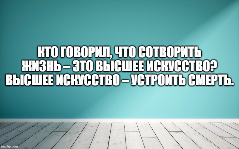 Кто говорил, что сотворить жизнь – это высшее искусство? Высшее искусство – устроить смерть.