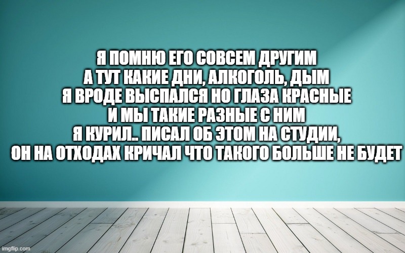 Я помню его совсем другим А тут какие дни, алкоголь, дым Я вроде выспался но глаза красные И мы такие разные с ним Я курил.. писал об этом на студии, Он на отходах кричал что такого больше не будет