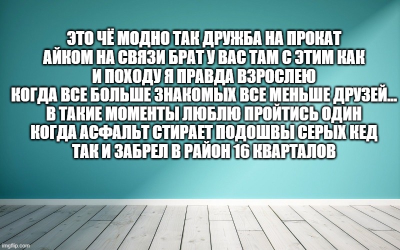 Это чё модно так дружба на прокат Айком на связи брат у вас там с этим как И походу я правда взрослею Когда все больше знакомых все меньше друзей… В такие моменты люблю пройтись один Когда асфальт стирает подошвы серых кед Так и забрел в район 16 кварталов