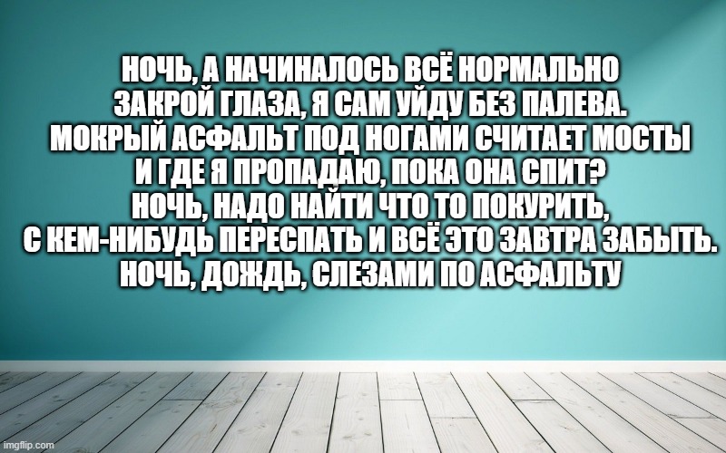 Ночь, а начиналось всё нормально Закрой глаза, я сам уйду без палева. Мокрый асфальт под ногами считает мосты И где я пропадаю, пока она спит? Ночь, надо найти что то покурить, С кем-нибудь переспать и всё это завтра забыть. Ночь, дождь, слезами по асфальту