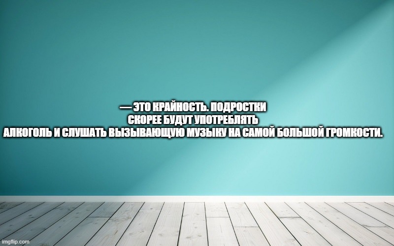 — Это крайность. Подростки скорее будут употреблять алкоголь и слушать вызывающую музыку на самой большой громкости.