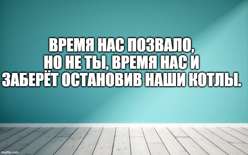 Время нас позвало, но не ты, время нас и заберёт остановив наши котлы.