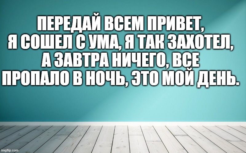 Передай всем привет, я сошел с ума, я так захотел, А завтра ничего, все пропало в ночь, это мой день.