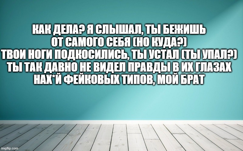 Как дела? Я слышал, ты бежишь от самого себя (но куда?) Твои ноги подкосились, ты устал (ты упал?) Ты так давно не видел правды в их глазах Нaх*й фейковых типов, мой брат