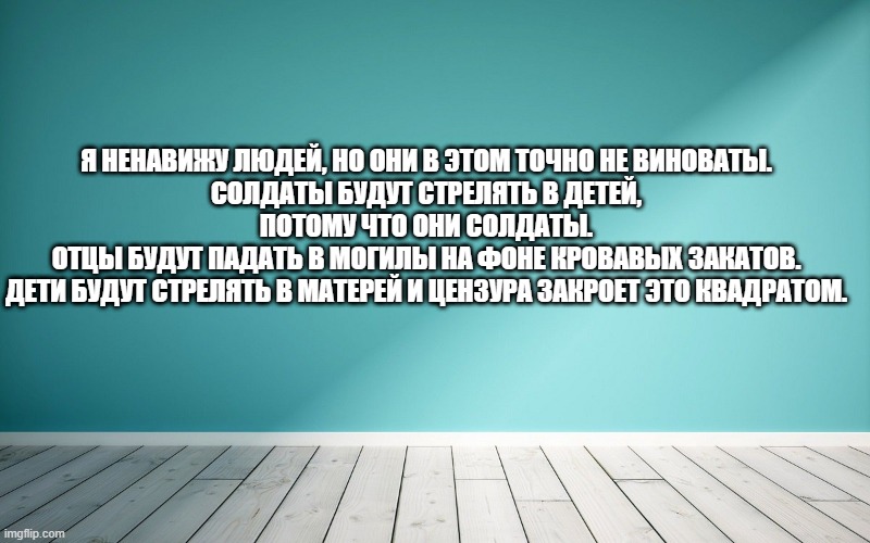 Я ненавижу людей, но они в этом точно не виноваты. Солдаты будут стрелять в детей, потому что они солдаты. Отцы будут падать в могилы на фоне кровавых закатов. Дети будут стрелять в матерей и цензура закроет это квадратом.
