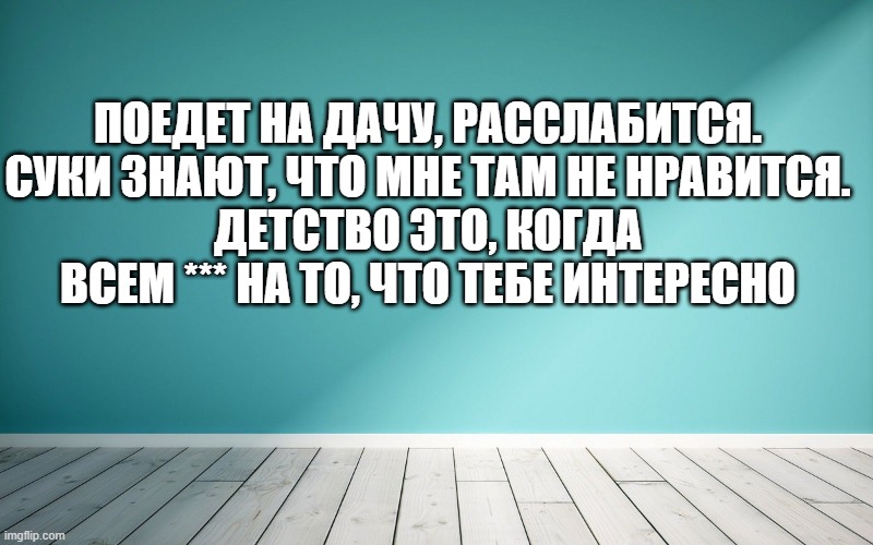 Поедет на дачу, расслабится. Суки знают, что мне там не нравится. Детство это, когда всем *** на то, что тебе интересно