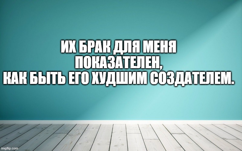 Их брак для меня показателен, Как быть его худшим создателем.