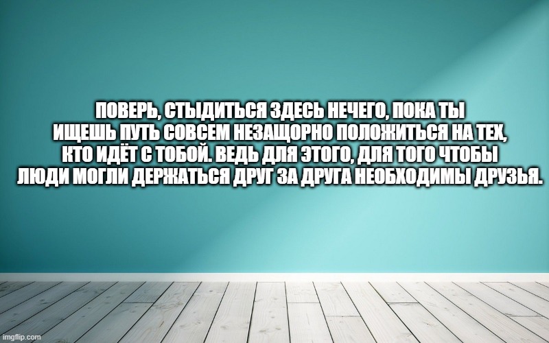 Поверь, стыдиться здесь нечего, пока ты ищешь путь совсем незащорно положиться на тех, кто идёт с тобой. Ведь для этого, для того чтобы люди могли держаться друг за друга необходимы друзья.