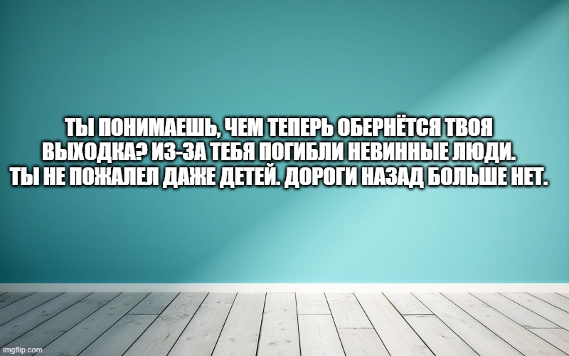 Ты понимаешь, чем теперь обернётся твоя выходка? Из-за тебя погибли невинные люди. Ты не пожалел даже детей. Дороги назад больше нет.