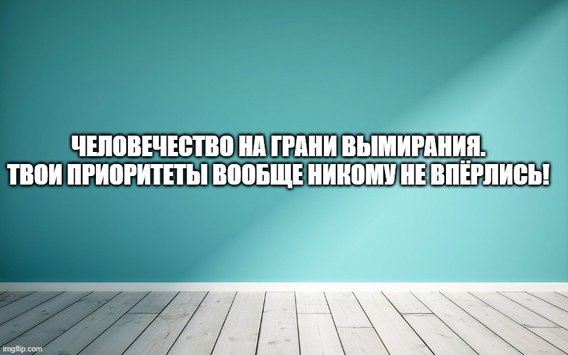 Человечество на грани вымирания. Твои приоритеты вообще никому не впёрлись!