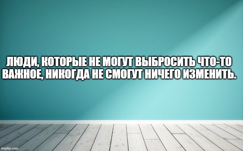 Люди, которые не могут выбросить что-то важное, никогда не смогут ничего изменить.