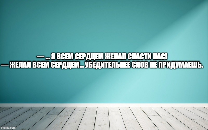 — ... Я всем сердцем желал спасти нас! — Желал всем сердцем... Убедительнее слов не придумаешь.