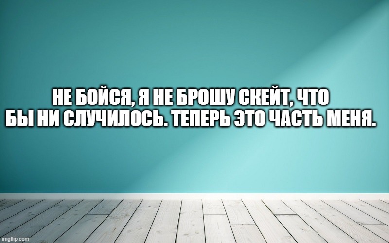 Не бойся, я не брошу скейт, что бы ни случилось. Теперь это часть меня.