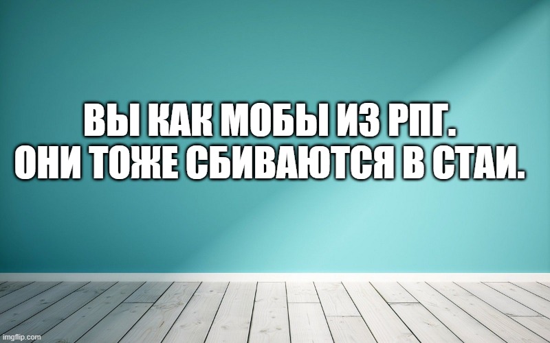 Вы как мобы из рпг. Они тоже сбиваются в стаи.