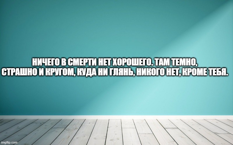 Ничего в смерти нет хорошего. Там темно, страшно и кругом, куда ни глянь, никого нет, кроме тебя.