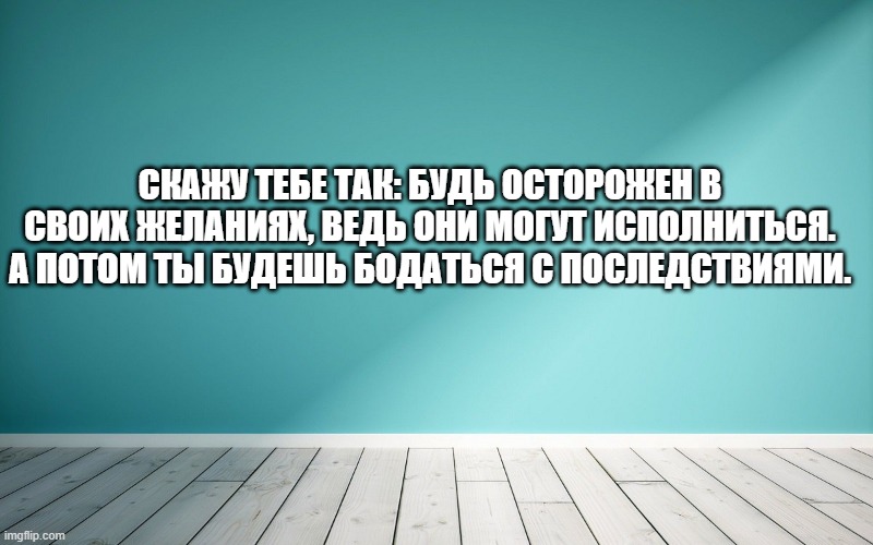 Скажу тебе так: будь осторожен в своих желаниях, ведь они могут исполниться. А потом ты будешь бодаться с последствиями.