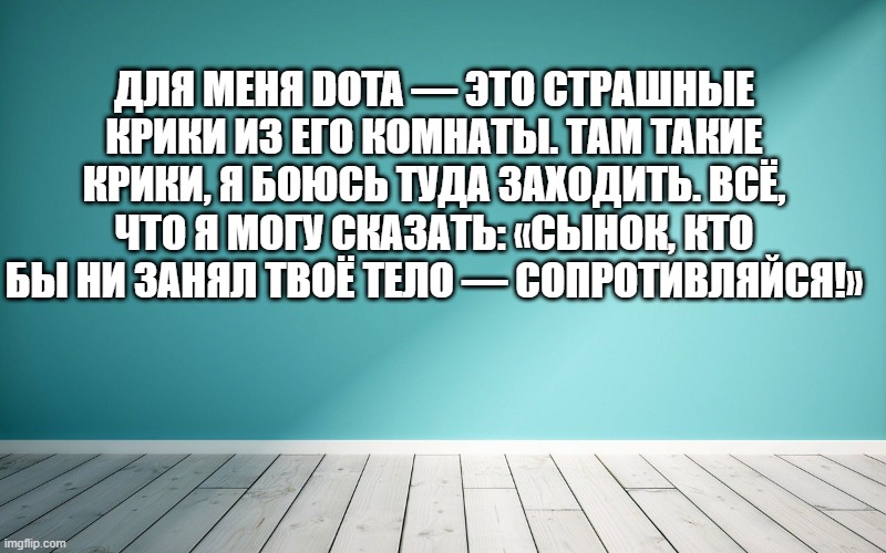 Для меня DotA — это страшные крики из его комнаты. Там такие крики, я боюсь туда заходить. Всё, что я могу сказать: «Сынок, кто бы ни занял твоё тело — сопротивляйся!»