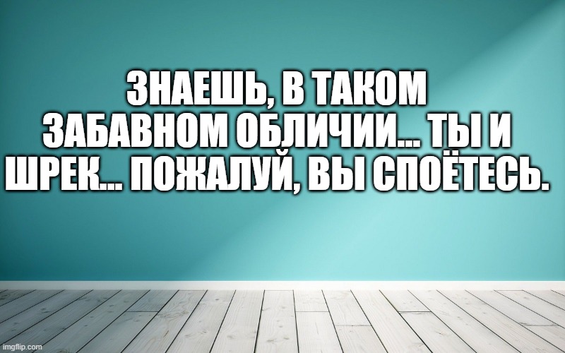 Знаешь, в таком забавном обличии... ты и Шрек... Пожалуй, вы споётесь.
