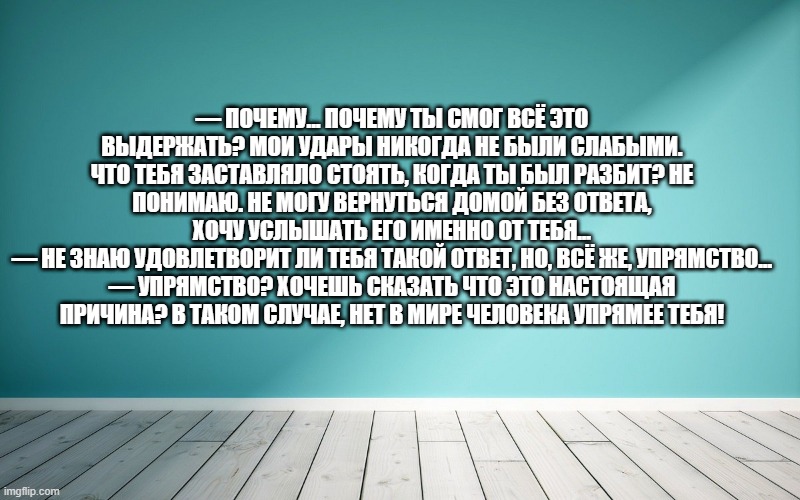 — Почему... Почему ты смог всё это выдержать? Мои удары никогда не были слабыми. Что тебя заставляло стоять, когда ты был разбит? Не понимаю. Не могу вернуться домой без ответа, хочу услышать его именно от тебя... — Не знаю удовлетворит ли тебя такой ответ, но, всё же, упрямство... — Упрямство? Хочешь сказать что это настоящая причина? В таком случае, нет в мире человека упрямее тебя!