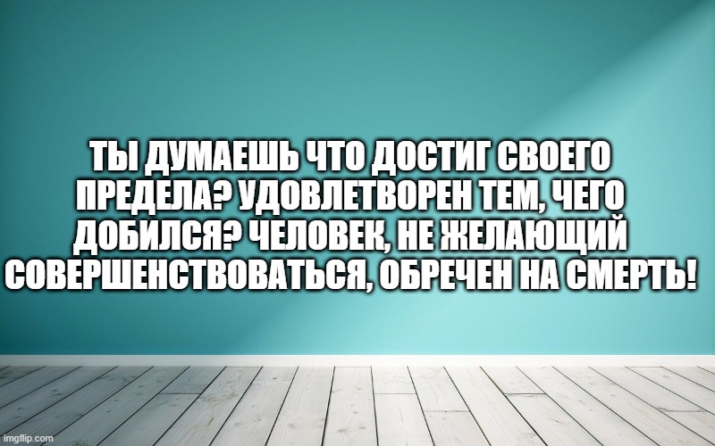 Ты думаешь что достиг своего предела? Удовлетворен тем, чего добился? Человек, не желающий совершенствоваться, обречен на смерть!