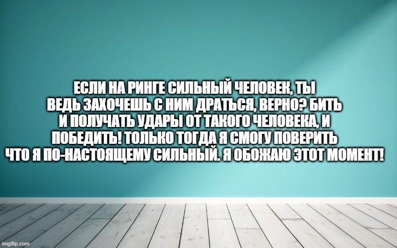 Если на ринге сильный человек, ты ведь захочешь с ним драться, верно? Бить и получать удары от такого человека, и победить! Только тогда я смогу поверить что я по-настоящему сильный. Я обожаю этот момент!