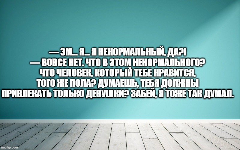 — Эм... Я... Я ненормальный, да?! — Вовсе нет. Что в этом ненормального? Что человек, который тебе нравится, того же пола? Думаешь, тебя должны привлекать только девушки? Забей, я тоже так думал.