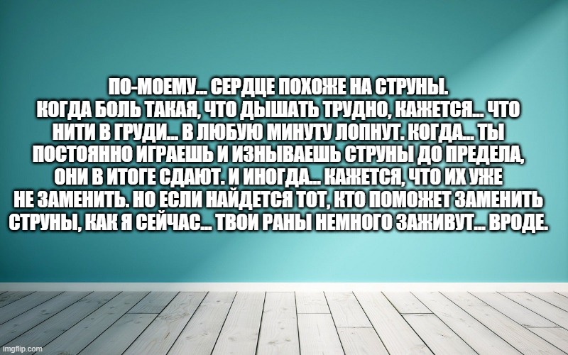 По-моему... сердце похоже на струны. Когда боль такая, что дышать трудно, кажется... что нити в груди... в любую минуту лопнут. Когда... ты постоянно играешь и изнываешь струны до предела, они в итоге сдают. И иногда... кажется, что их уже не заменить. Но если найдется тот, кто поможет заменить струны, как я сейчас... твои раны немного заживут... вроде.