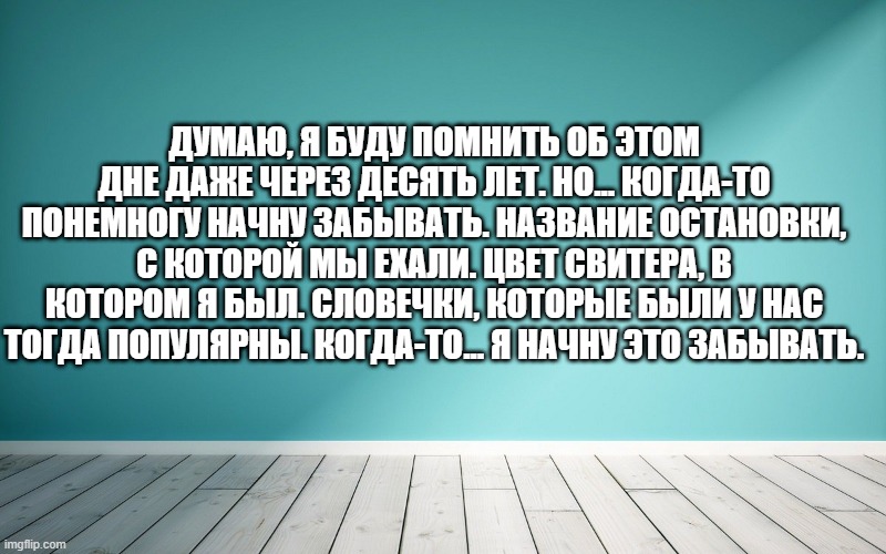 Думаю, я буду помнить об этом дне даже через десять лет. Но... когда-то понемногу начну забывать. Название остановки, с которой мы ехали. Цвет свитера, в котором я был. Словечки, которые были у нас тогда популярны. Когда-то... я начну это забывать.