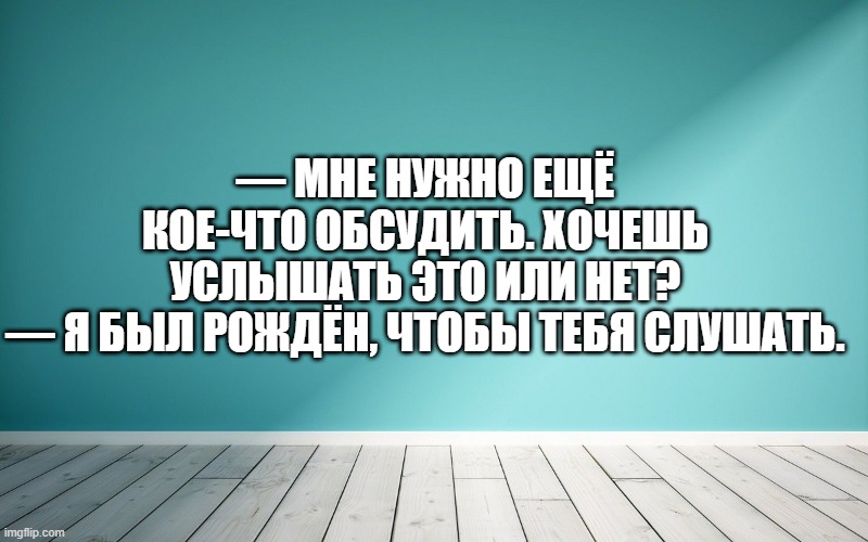 — Мне нужно ещё кое-что обсудить. Хочешь услышать это или нет? — Я был рождён, чтобы тебя слушать.