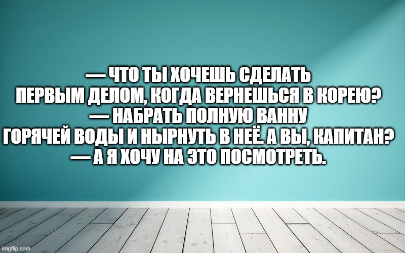 — Что ты хочешь сделать первым делом, когда вернешься в Корею? — Набрать полную ванну горячей воды и нырнуть в неё. А вы, капитан? — А я хочу на это посмотреть.