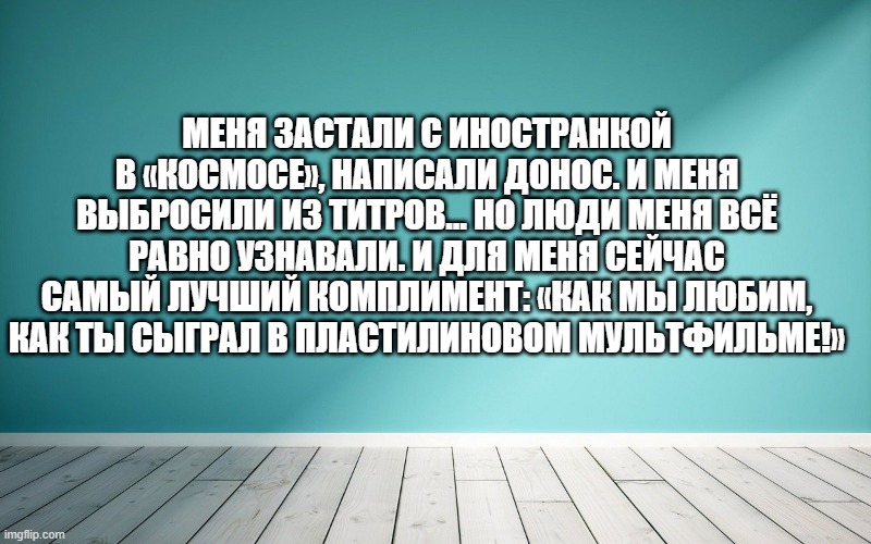 Меня застали с иностранкой в «Космосе», написали донос. И меня выбросили из титров… Но люди меня всё равно узнавали. И для меня сейчас самый лучший комплимент: «Как мы любим, как ты сыграл в пластилиновом мультфильме!»