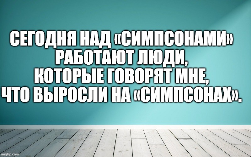Сегодня над «Симпсонами» работают люди, которые говорят мне, что выросли на «Симпсонах».
