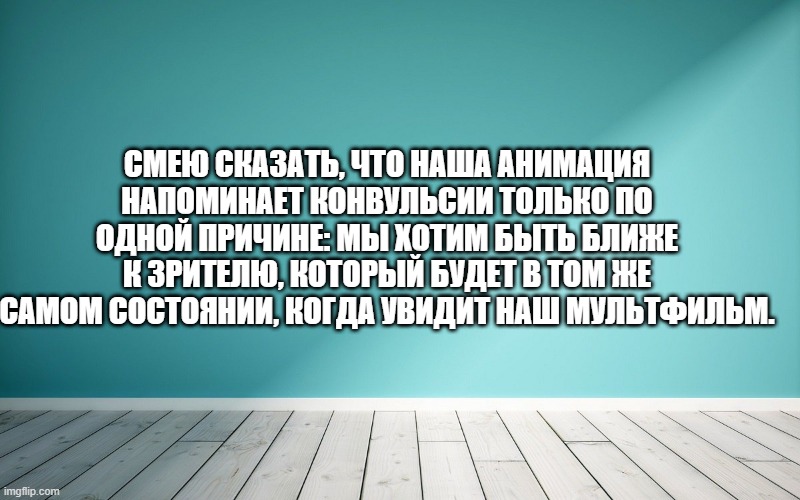 Смею сказать, что наша анимация напоминает конвульсии только по одной причине: мы хотим быть ближе к зрителю, который будет в том же самом состоянии, когда увидит наш мультфильм.