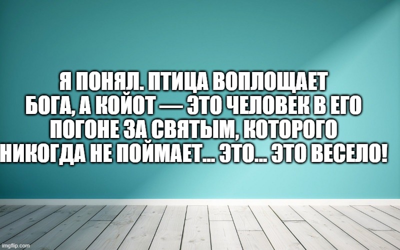 Я понял. Птица воплощает бога, а койот — это человек в его погоне за святым, которого никогда не поймает... Это... это весело!