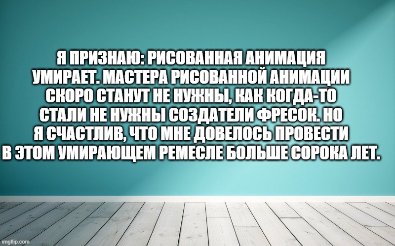 Я признаю: рисованная анимация умирает. Мастера рисованной анимации скоро станут не нужны, как когда-то стали не нужны создатели фресок. Но я счастлив, что мне довелось провести в этом умирающем ремесле больше сорока лет.