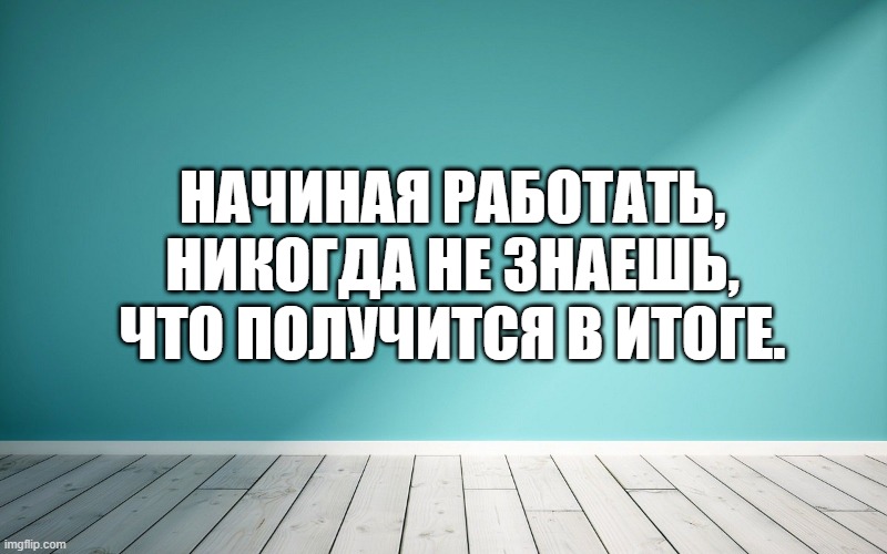 Начиная работать, никогда не знаешь, что получится в итоге.