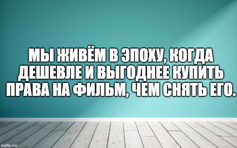 Мы живём в эпоху, когда дешевле и выгоднее купить права на фильм, чем снять его.