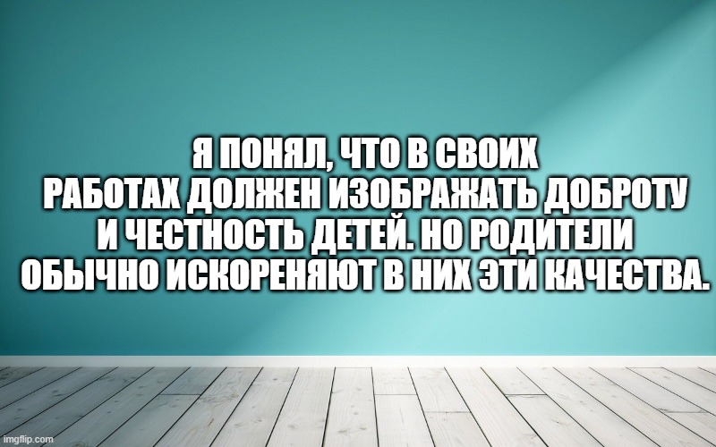 Я понял, что в своих работах должен изображать доброту и честность детей. Но родители обычно искореняют в них эти качества.