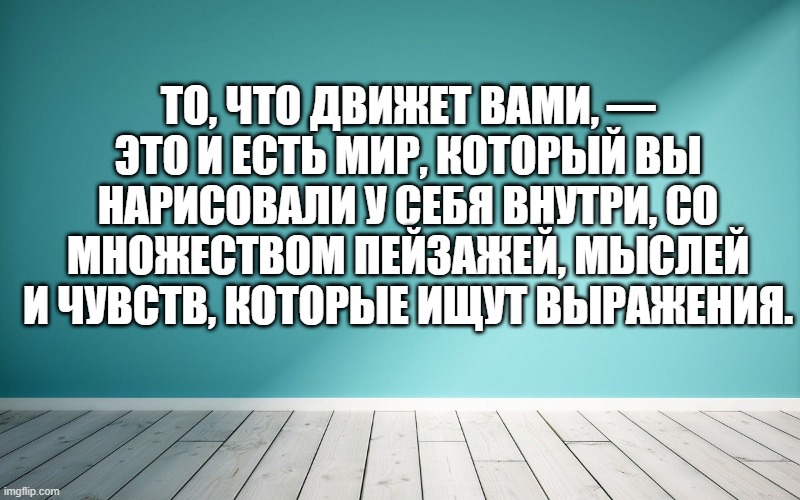 То, что движет вами, — это и есть мир, который вы нарисовали у себя внутри, со множеством пейзажей, мыслей и чувств, которые ищут выражения.