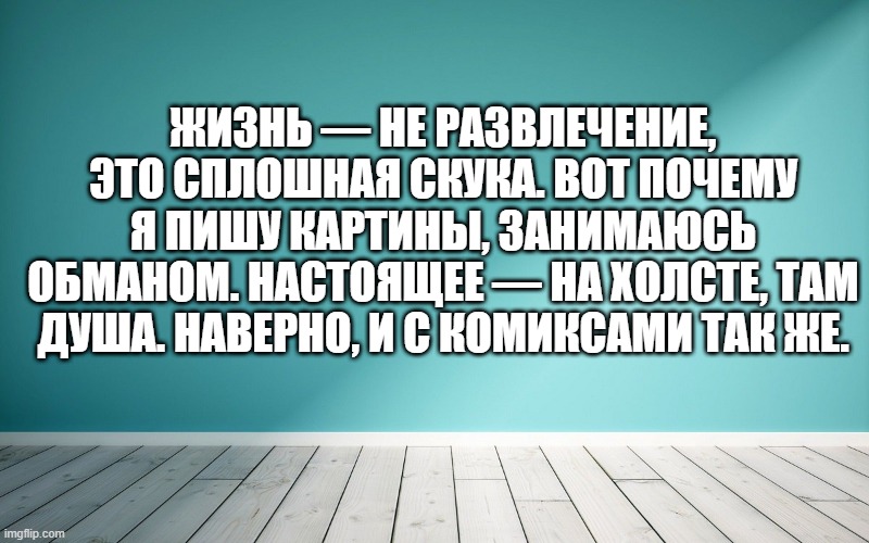Жизнь — не развлечение, это сплошная скука. Вот почему я пишу картины, занимаюсь обманом. Настоящее — на холсте, там душа. Наверно, и с комиксами так же.