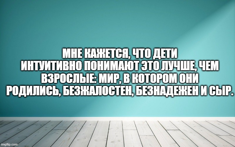 Мне кажется, что дети интуитивно понимают это лучше, чем взрослые: мир, в котором они родились, безжалостен, безнадежен и сыр.