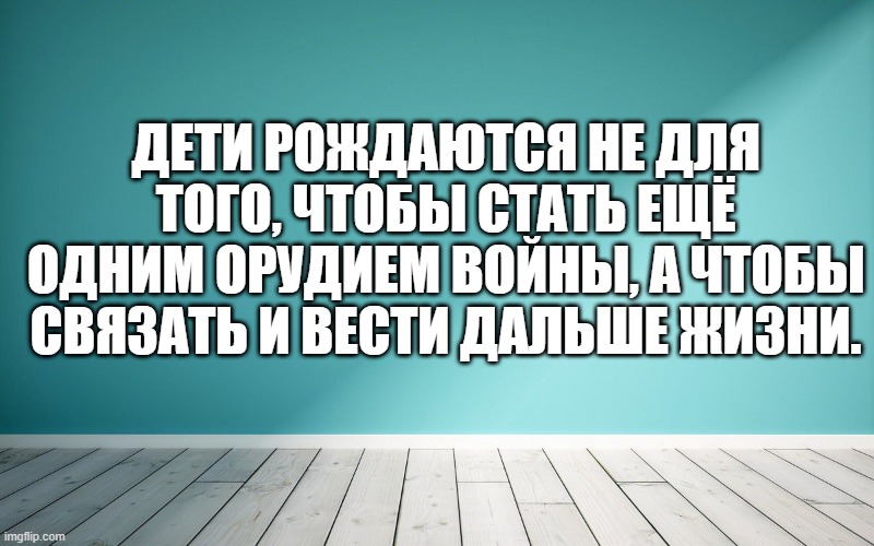 Дети рождаются не для того, чтобы стать ещё одним орудием войны, а чтобы связать и вести дальше жизни.