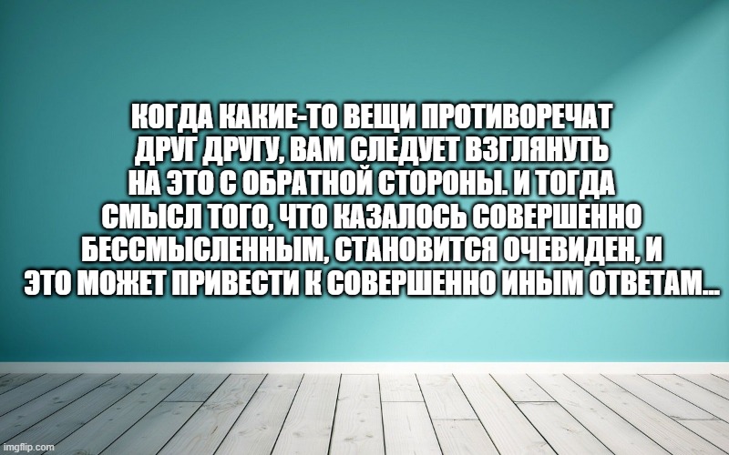 Когда какие-то вещи противоречат друг другу, вам следует взглянуть на это с обратной стороны. И тогда смысл того, что казалось совершенно бессмысленным, становится очевиден, и это может привести к совершенно иным ответам...